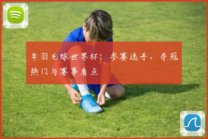 年羽毛球世界杯：参赛选手、夺冠热门与赛事看点