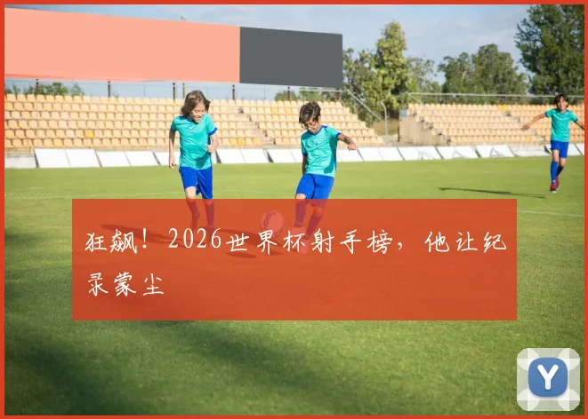 狂飙！2026世界杯射手榜，他让纪录蒙尘