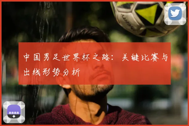 中国男足世界杯之路：关键比赛与出线形势分析