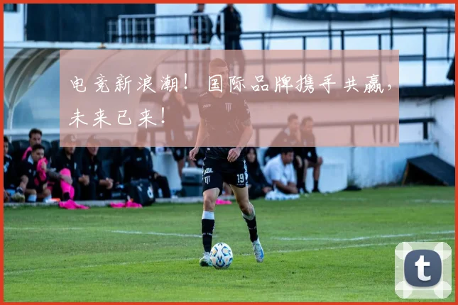 电竞新浪潮！国际品牌携手共赢，未来已来！