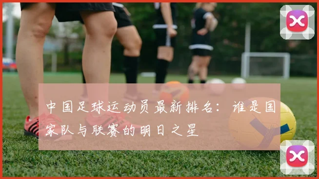 中国足球运动员最新排名：谁是国家队与联赛的明日之星