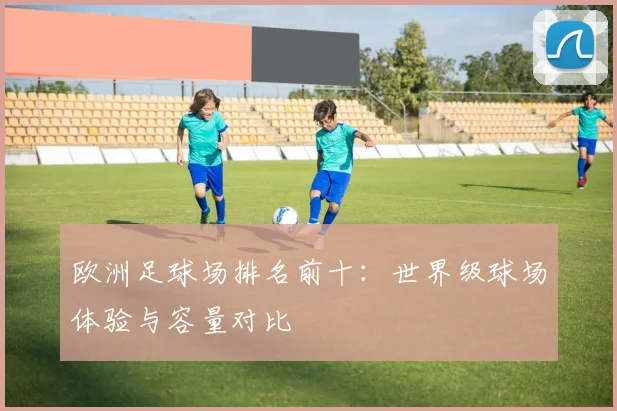 欧洲足球场排名前十：世界级球场体验与容量对比