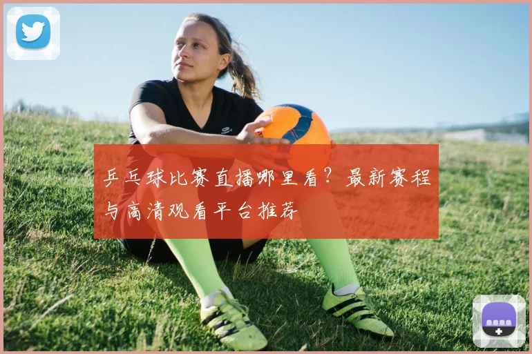 乒乓球比赛直播哪里看？最新赛程与高清观看平台推荐