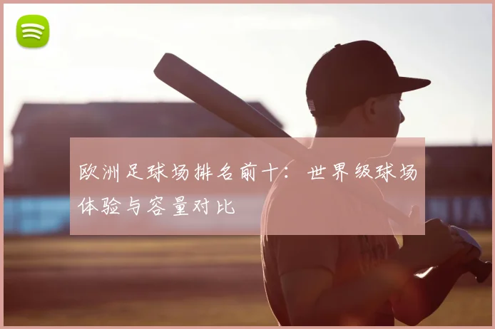 欧洲足球场排名前十：世界级球场体验与容量对比